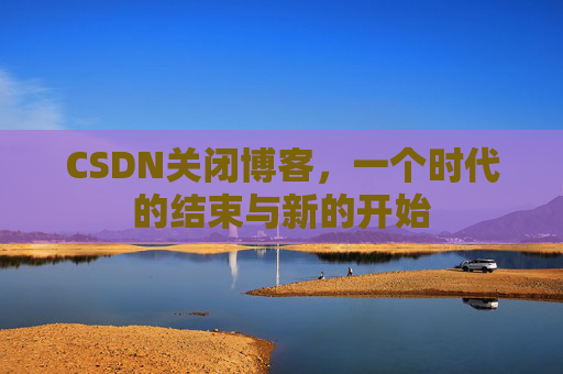 CSDN关闭博客，一个时代的结束与新的开始